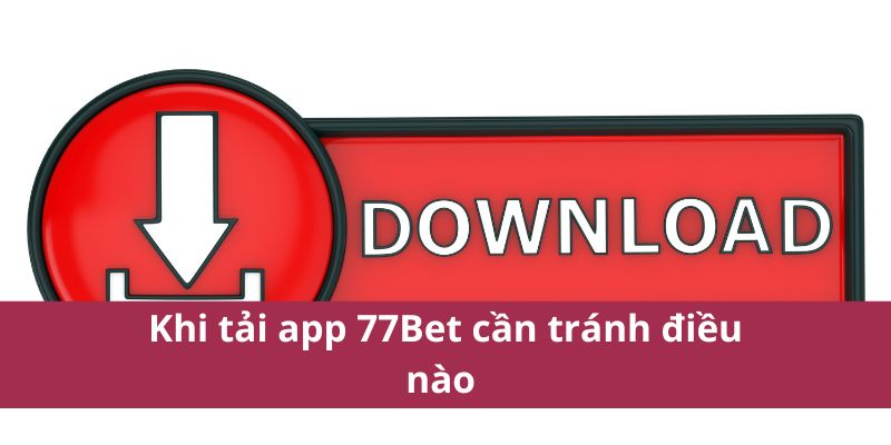 Khi tải app 77Bet cần tránh điều nào 